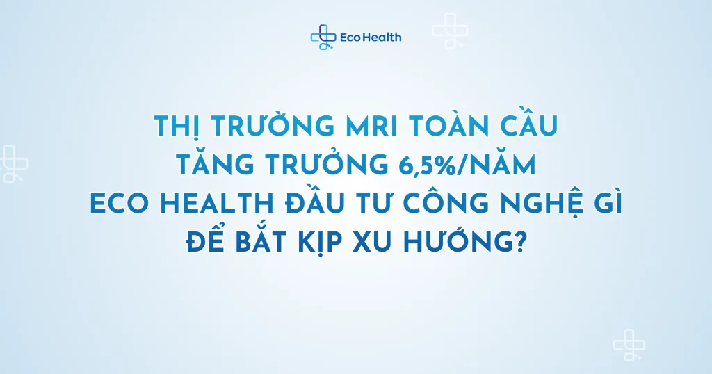 Thị trường MRI toàn cầu tăng trưởng 6,5%/năm – Eco Health đầu tư công nghệ gì để bắt kịp xu hướng?