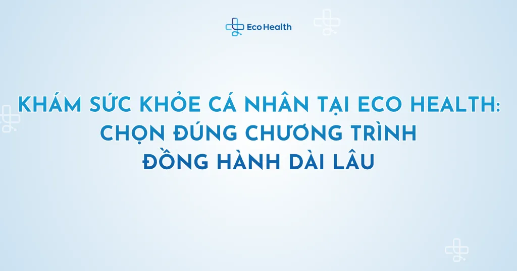 Khám sức khỏe cá nhân tại Eco Health: chọn đúng chương trình, đồng hành dài lâu